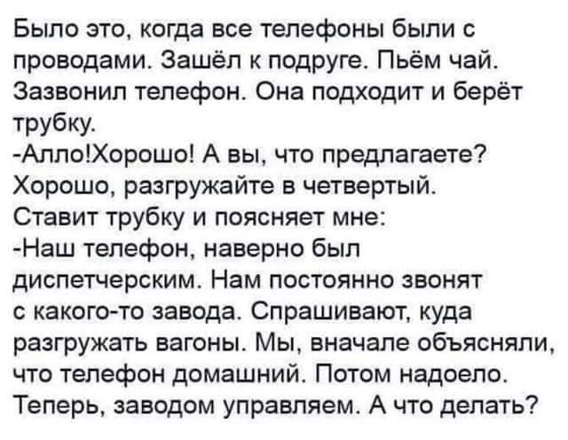 Было это когда все телефоны были с проводами Зашёл к подруге Пьём чай Зазвонип телефон Она подходит и берёт трубку АппоХорошо А вы что предлачаете Хорошо разгружайте в четвертый Ставит трубку и поясняет мне Наш телефон наверно был диспетчерским Нам постоянно звонят какого то завода Спрашивают куда разгружать вагоны Мы вначале объясняли что телефон домашний Потом надоело Теперь заводом управляем А 