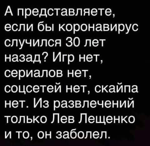 А представляете если бы коронавирус случился 30 лет назад Игр нет сериалов нет соцсетей нет скайпа нет Из развлечений только Лев Лещенко и то он заболел