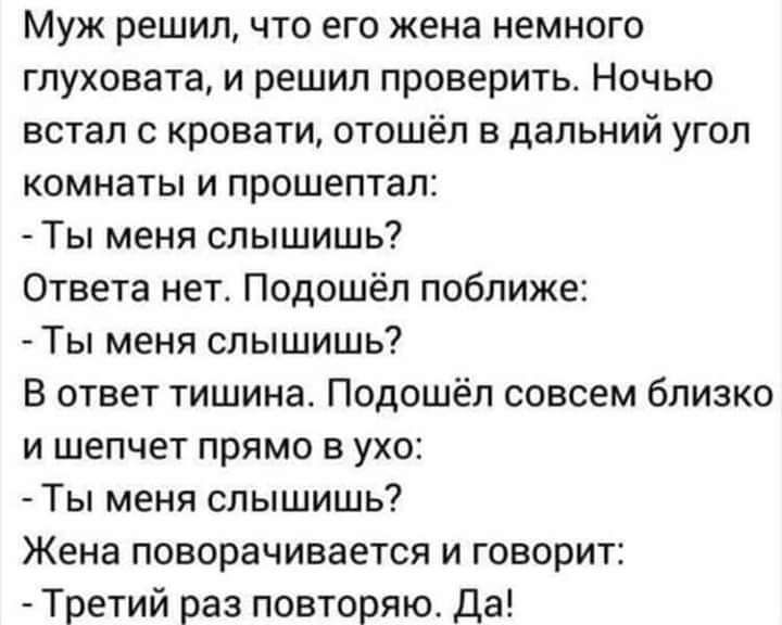 Муж решил что его жена немного глуховата и решил проверить Ночью встал с кровати отошёл в дальний угол комнаты и прошептал Ты меня слышишь Ответа нет Подошёл поближе Ты меня слышишь В ответ тишина Подошёп совсем близко и шепчет прямо в ухо Ты меня слышишь Жена поворачивается и говорит Третий раз повторяю да