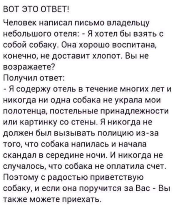 ВОТ ЭТО ОТВЕТ Человек написал письмо владельцу небольшого отели Я хотел бы взять с собой собаку Она хорошо воспитана конечно не доставит хлопать Вы не возражаете Получил ответ Я содержу отель в течение многих лет и никогда ни одна собака не украла мои полотенца постельные принадлежности или картинку со стены я никогда не должен был вызывать полицию изза тогочто собака напилась и начала скандал в с