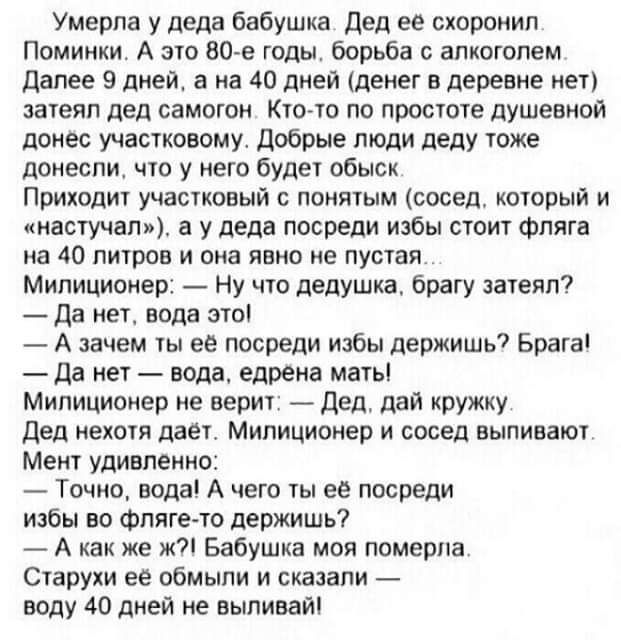 Умерла у деда бабушка дед ее схороиип Поминки А это 80 е годы борьба с алкоголем далее 9 дней а на 40 дней денег в деревне мет зачеяп дед самоюн Кюла по просюте душевной донес участковому добрые люди деду тже донесли что у него буде обыск Приходит учасуковый понятым сосед кторый и кастучату а у дедв посреди избы стиит фпяга на 40 пиров и она явью ие пустая Милиционер Ну что дедушка брагу затеял да