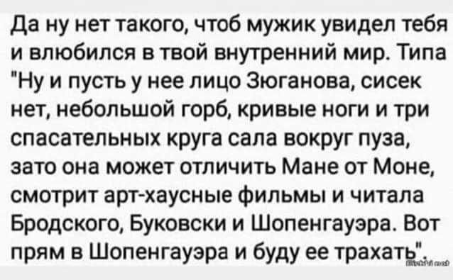 да ну нет такого чтоб мужик увидел тебя и влюбился в твой внутренний мир Типа Ну и пусть у нее лицо Зюганова сисек нет небольшой горб кривые ноги и три спасательных круга сапа вокруг пуза зато она может отличить Мане от Моне смотрит арт хаусные фильмы и читала Бродского Буковски и Шопенгауэра Вот прям в Шопенгауэра и буду ее трахать