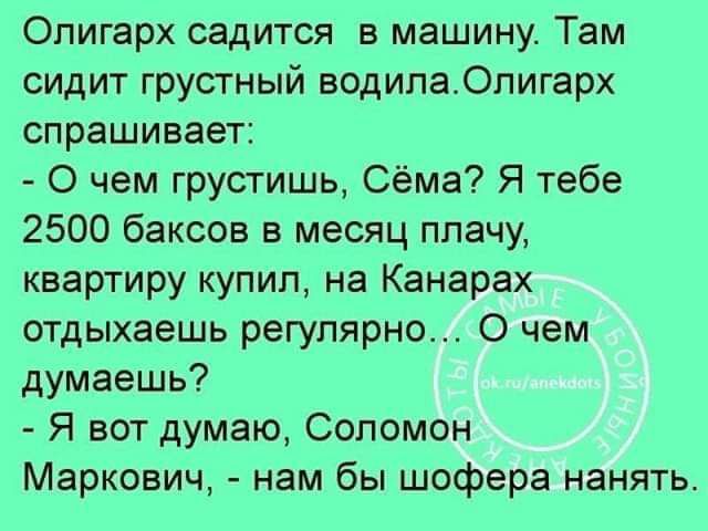 Олигарх садится в машину Там сидит грустный водилаОпигарх спрашивает О чем грустишь Сёма Я тебе 2500 баксов в месяц плачу квартиру купил на Канарах отдыхаешь регулярно О чем думаешь Я вот думаю Соломон Маркович нам бы шофера нанять