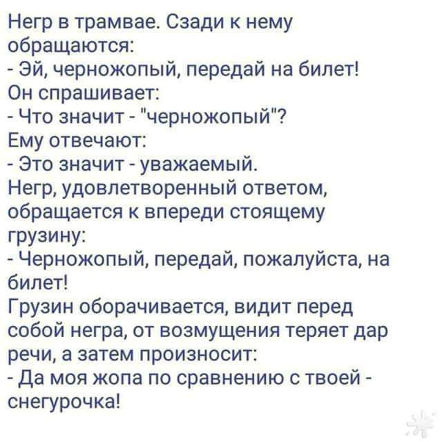 Негр в трамвае Сзади нему обращаются Эй черножопый передай на билет Он спрашивает Что значит черножопый Ему отвечают Это значит уважаемый Негр удовлетворенный ответом обращается к впереди стоящему грузину Черножопый передай пожалуйста на билет Грузин оборачивается видит перед собой негра от возмущения теряет дар речи а затем произносит Да моя жопа по сравнению с твоей снегурочка