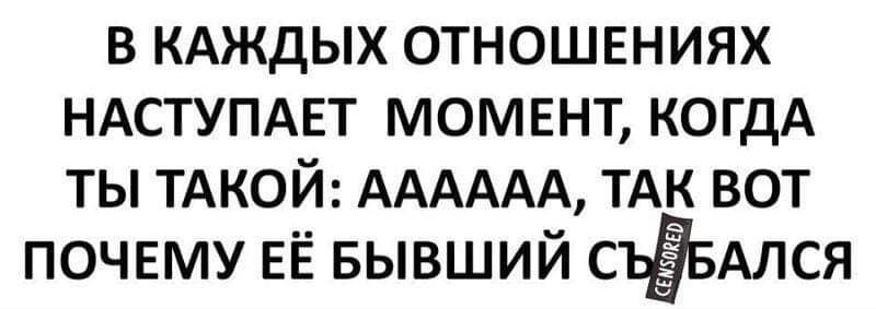 в КАЖдЫХ отношениях НАСТУПАЕТ момент КОГДА ты ТАКОЙ АААААА ТАК вот почвму ЕЁ БЫВШИЙ СЪЁБАЛСЯ