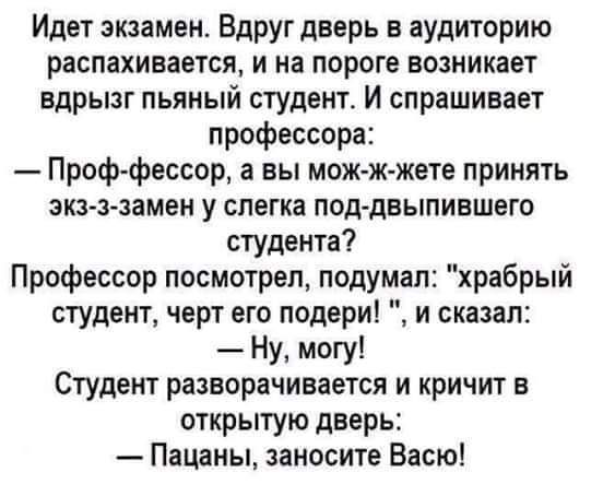 Идет экзамен Вдруг дверь в аудиторию распахивается и на пороге возникает вдрызг пьяный студент И спрашивает профессора Проф фессор а вы мож к жете принять зкз ззамен у слегка под дныпившего студента Профессор посмотрел подумал храбрый студент черт его подери и сказал Ну могу Студент разворачивается и кричит в открытую дверь Пацаны занесите Васю