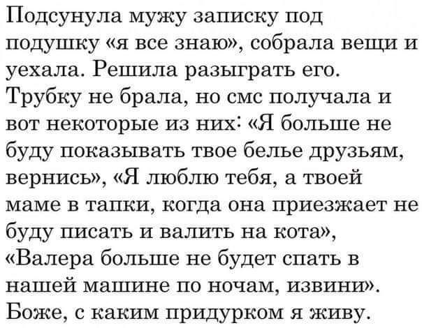 Подсунула мужу записку под подушку я все знаю собрала вещи и уехала Решила разыграть его Трубку не брала но смс получала и вот некоторые из них Я больше не буду показывать твое белье друзьям вернись Я люблю тебя твоей маме в тапки когда она приезжает не буду писать И валить на кота Валера больше не будет спать в нашей машине по ночам извини Боже с каким придурком я живу