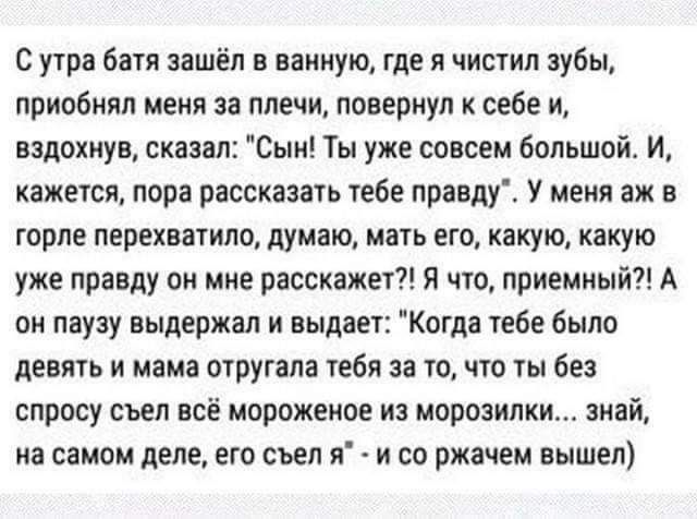 с утра был зашёл в ванную где я чистил зубы приобиял меня за плечи повернул к себе И вздохнув сказал Сын Ты уже совсем большой И ажеуся пора рассказать тебе правду У меня аж в горле перехватив думаю мать его какую какую уже правду он мне расскажет я что приемный А ои паузу выдержал и выдан Когда тебе было девять и мама отругала гебя за то что ты без спросу съел всё мороженое из морозилки знай на с