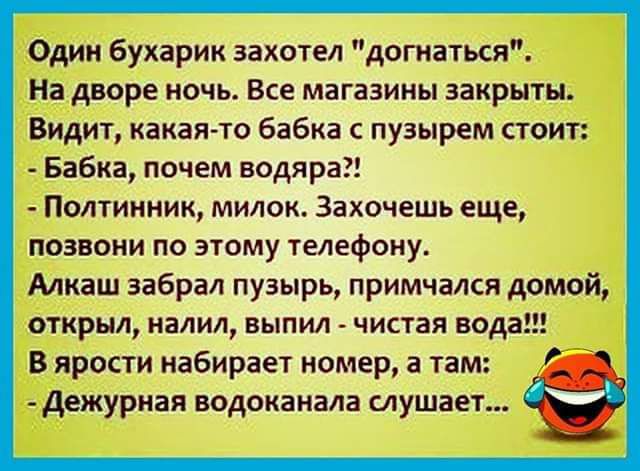 Один бухарик захотел догиаться На дворе ночь Все магазины закрыты Видит какая то бабка пузырем стоит Бабка почем водяра Полтииник милом Захочешь еще позвони по этому телефону Алкаш забрал пузырь примчался домой открыл иалил выпил чистая вода В ярости набирает номер 3 там Дежурная водоканала слушает