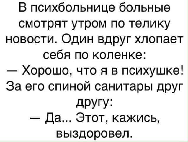 В психбольнице больные смотрят утром по телику новости Один вдруг хлопает себя по коленке Хорошо что я в психушке За его спиной санитары друг дРУГУі Да Этот кажись выздоровел