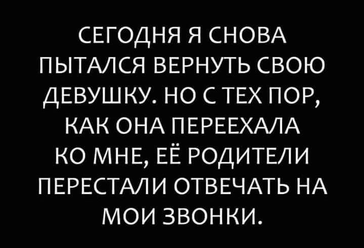 СЕГОДНЯ Я СНОВА ПЫТАЛСЯ ВЕРНУТЬ СВОЮ ДЕВУШКУ НО С ТЕХ ПОР КАК ОНА ПЕРЕЕХАЛА КО МНЕ ЕЁ РОДИТЕЛИ ПЕРЕСТАЛИ ОТВЕЧАТЬ НА МОИ ЗВОНКИ