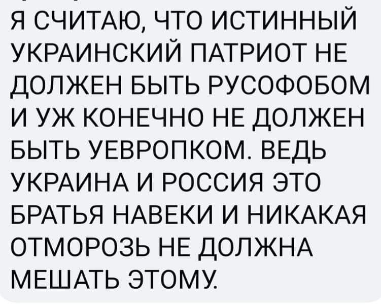 Я СЧИТАЮ ЧТО ИСТИННЫЙ УКРАИНСКИЙ ПАТРИОТ НЕ ДОЛЖЕН БЫТЬ РУСОФОБОМ И УЖ КОНЕЧНО НЕ ДОЛЖЕН БЫТЬ УЕВРОПКОМ ВЕДЬ УКРАИНА И РОССИЯ ЭТО БРАТЬЯ НАВЕКИ И НИКАКАЯ ОТМОРОЗЬ НЕ ДОЛЖНА МЕШАТЬ ЭТОМУ