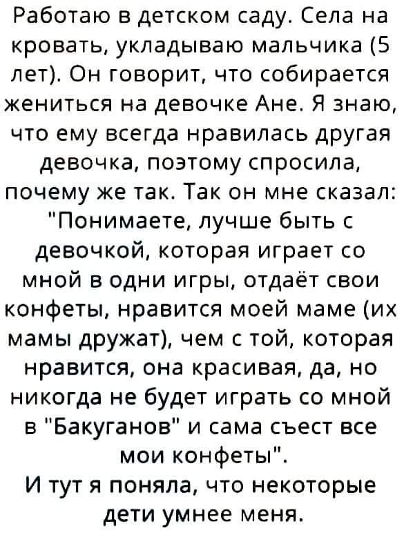 Работаю в детском саду Села на кровать укладываю мальчика 5 лет Он говоритчто собирается жениться на девочке Ане Я знаю что ему всегда нравилась другая девочка позтому спросила почему же так Так он мне сказал Понимаете лучше быть с девочкой которая играет со мной в одни игры отдаёт свои конфеты нравится моей маме их мамы дружат чем с той которая нравится она красивая да но никогда не будет играть 