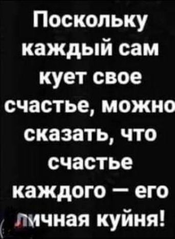 Поскольку каждый сам кует свое счастье можно сказать что счастье каждого его личная куйня