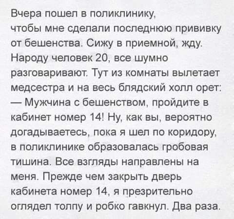 Вчера пошел в поликлинику чтобы мне сделали последнюю прививку от бешенства Сижу в приемной жду Народу человек 20 все шумно разговаривают ТУТ ИЗ КОМНЗТЫ вылетает медсестра и на весь блядский холл орет Мужчина бешенсгвом пройдите в кабинет номер 14 Ну как вы вероятно догадываетесь пока я шел по коридору в поликлинике образовалась гробовая тишина Все взгляды направлены на меня Прежде чем закрыть две