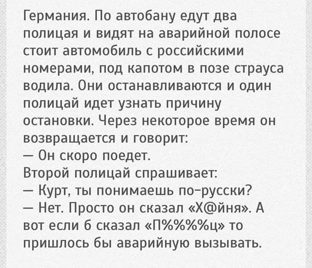 Германия По автобану едут два полицая и видят на аварийной полосе стоит автомобиль с российскими номерами под капотом в позе страуса водила Они останавливаются и один попицай идет узнать причину остановки Через некоторое время он возвращается и говорит Он скоро поедет Второй попицай спрашивает Курт ты понимаешь порусски Нет Просто он сказал Хйня А вот если 6 сказал Пц то пришлось бы аварийную вызы