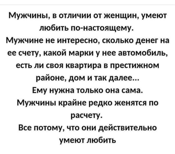 Мужчины в отличии от женщин умеют любить по насюящему Мужчине не интересно сколько денег на ее счету какой марки у нее автомобиль есть ли своя квартира в престижном районе дом и так далее Ему нужна только она сама Мужчины крайне редко женятся по расчету Все потому что они действительно умеют любить