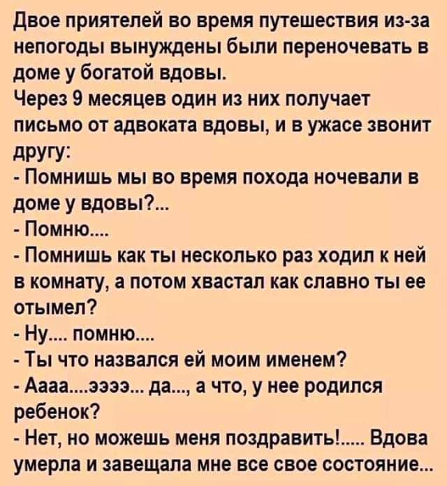 Двое приятелей во время путешествия из аа непогоды вынуждены были переночевать в доме у богатой вдовы Через 9 месяцев один из них получает письмо от адвоката вдовы и в ужасе цвонит другу Помнишь мы во время похода ночевали в доме у вдовы7 Помню Помнишь как ты несколько раз ходил к ней в комнату а потом хвастал как славно ты ее отымел Ну помню Ты что назвался ей моим именем Аааа заза да а что у нее