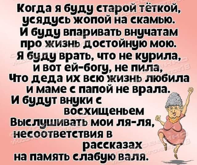 Когда я буду старой тёткой усядусь жопой на скамью и буду впаривать внучатам про жизнь достойную мою я буду врать что не курила и вот ей богу не пила Что деда их всю жизнь любила и маме с папой не врала и будут внуки с восхищеньем Выслушивать мои ля ля _ несоответствия в рассказах на память слабую валя