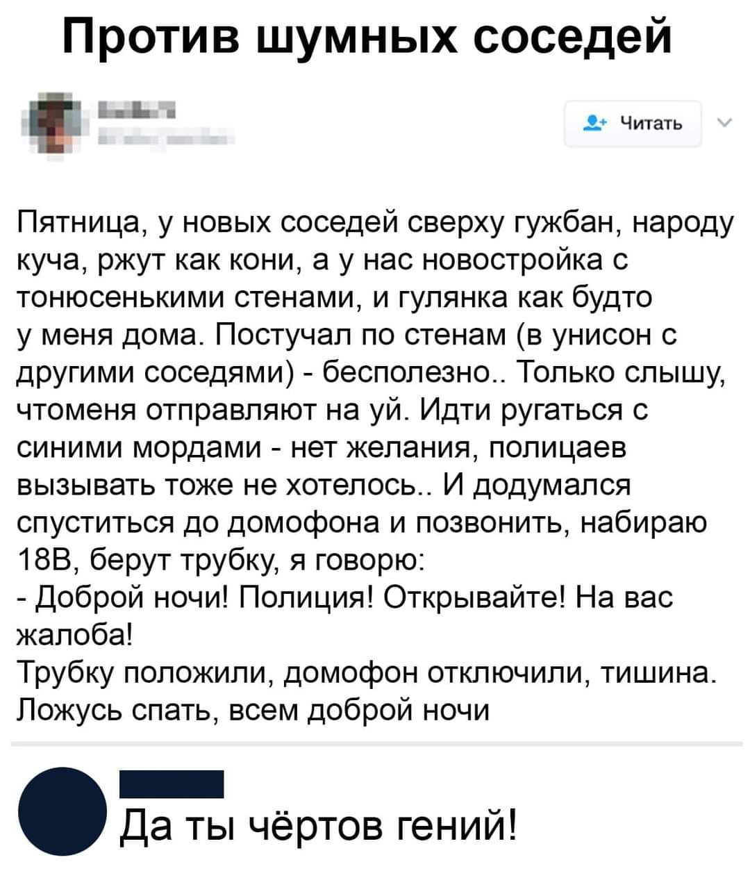 Против шумных соседей Пятница у новых соседей сверху гужбан народу куча ржут как кони а у нас новостройка с тонюсенькими стенами и гупянка как будто у меня дома Постучап по стенам в унисон с другими соседями бесполезно Только слышу чтоменя отправляют на уй Идти ругаться с синими мордами нет желания полицаев вызывать тоже не хотелось И додумался спуститься до домофона и позвонить набираю 155 берут 