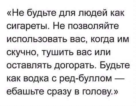 Не будьте для людей как сигареты Не позволяйте использовать вас когда им скучно тушить вас или оставлять догорать Будьте как водка с ред буллом ебашьте сразу в голову