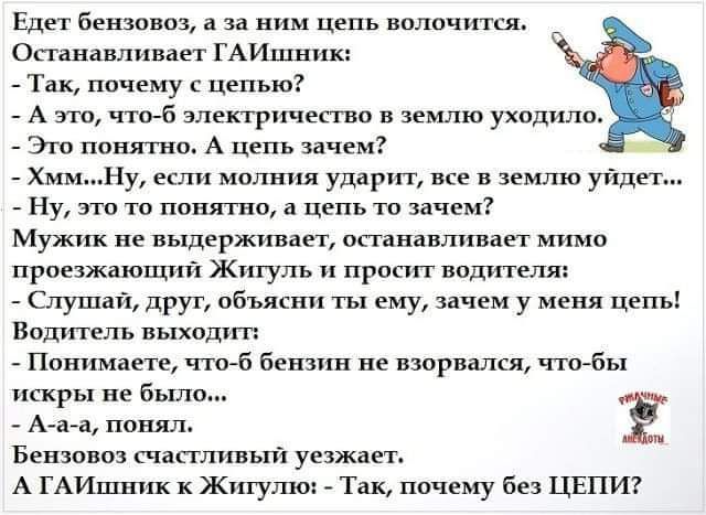 Едет Бензоназ а за це вало ш Останавливает ГАИшник Так почему цепью _ А а злектрпчцпвп землю ухпдила Эт понятно А цепь зачем _ Хммну если молния удар все имто уйдет _ Ну это то понятно а цепь и зачем Мужик не выдержицап останавливает мимо проезжающий Жигуль просит водителях Слушай прут объясни ты ему зачем у меня Цепь Води гель выходит Понимаете чтоб бензин не взорвался чтобы искры не было Ё Бензо