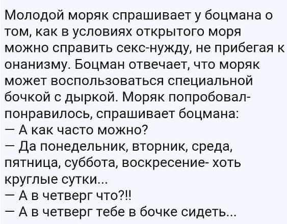 Молодой моряк спрашивает у боцмана 0 ТОМ КВК В УСЛОВИЯХ ОТКРЫТОГО МОРЯ можно справить секс нужду не прибегая к онанизму Боцман отвечает что моряк может воспользоваться специальной бочкой дыркой Моряк попробовал понравилось спрашивает боцмана А как часто можно Да понедельник вторник среда пятница суббота воскресение хоть круглые сутки А в четверг что А в четверг тебе в бочке сидеть