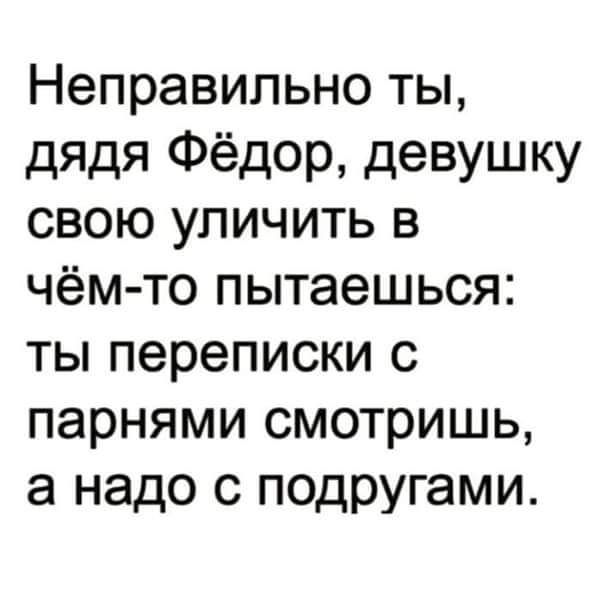 Неправильно ты дядя Фёдор девушку свою уличить в чём то пытаешься ты переписки с парнями смотришь а надо с подругами