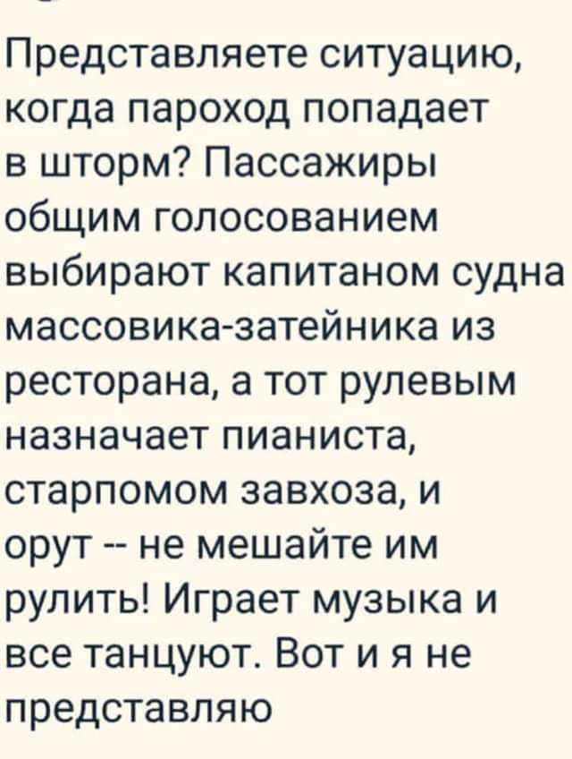 Представляете ситуацию когда пароход попадает в шторм Пассажиры общим голосованием выбирают капитаном судна массовика затейника из ресторана а тот рулевым назначает пианиста старпомом завхоза и орут не мешайте им рулить Играет музыка и все танцуют Вот и я не представляю