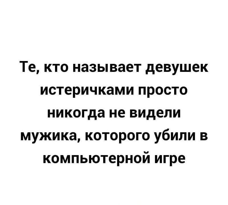 Те кто называет девушек истеричками просто никогда не видели мужика которого убили в компьютерной игре