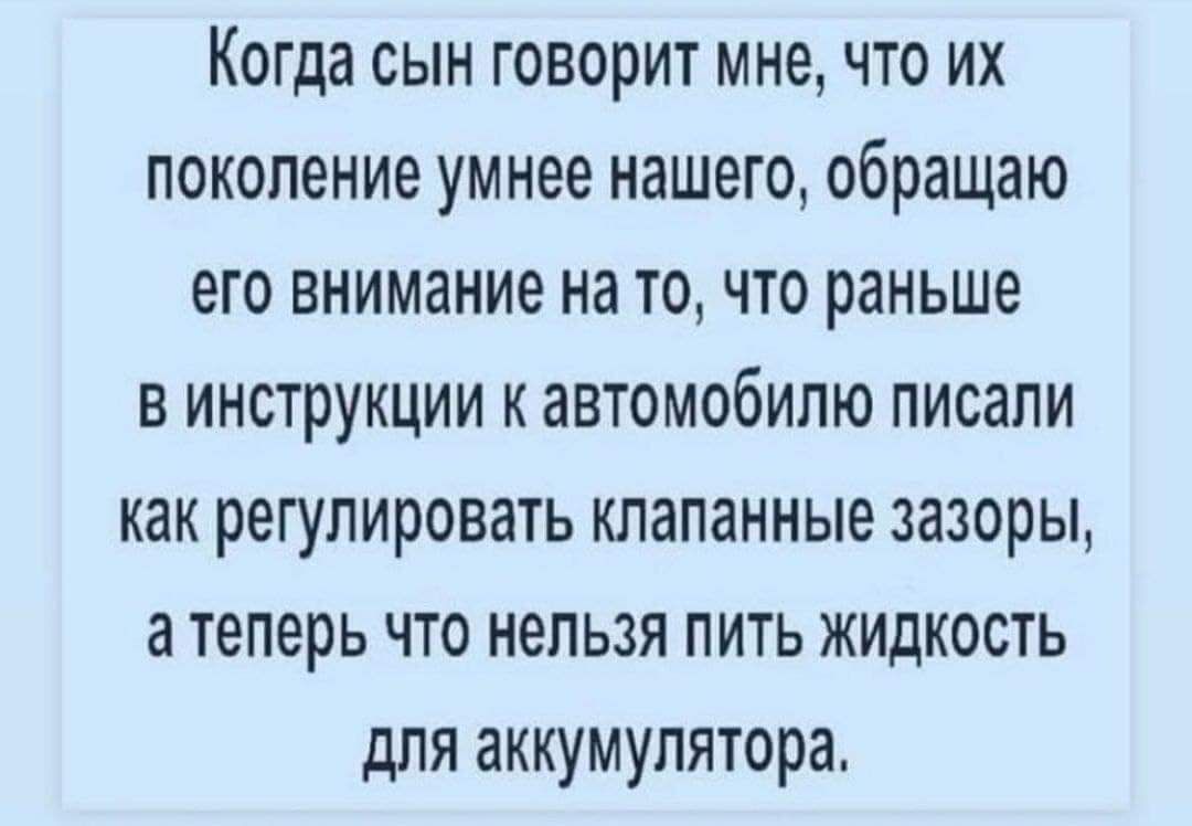 Когда сын говорит мне что их поколение умнее нашего обращаю его внимание на то что раньше в инструкции к автомобилю писали как регулировать клапанные зазоры а теперь что нельзя пить жидкость для аккумулятора