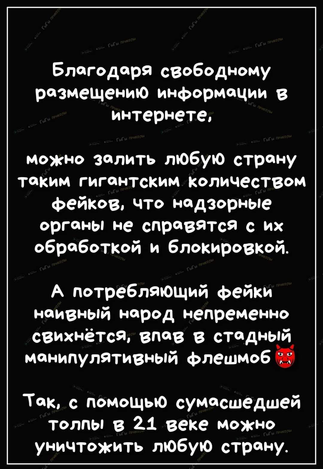 Благодаря свободному размещению информации в интернете можно залить любую страну таким гигантским количеством Фейков что надзорные органы не справится с их обработкой и Блокировкой А потребпяЮЩий Фейки наивный народ непременна свихнётся впав в стадный манипулятивный Флешмоб Так с помощью сумасшедшей толпы в 21 веке Можно уничтожить любую страну