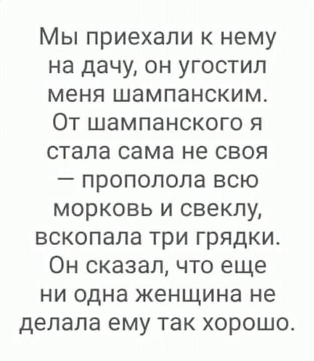 Мы приехали к нему на дачу он угостил меня шампанским От шампанского я стала сама не своя прополола всю морковь и свеклу вскопала три грядки Он сказал что еще ни одна женщина не делала ему так хорошо