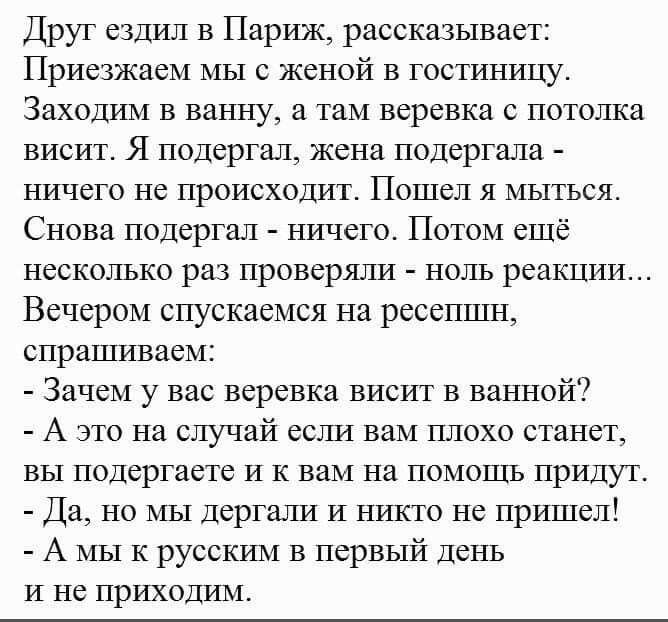 Друг ездил в Париж рассказывает Приезжаем мы с женой в гостиницу Заходим в ванну и там веревка с потолка висит Я подерггп жена подергала ничего не происходит Пошел я мыться Снова подергал ничего Потом ещё несколько раз проверяли ноль реакции Вечером спускаемся на ресепшн спрашиваем Зачем у вас веревка висит в ванной А это на случай если вам плохо станет вы подергаете и к вам на помощь придут Да но