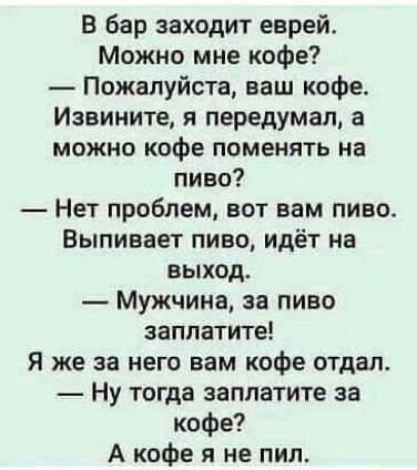 В бар заходит еврей Можно мне кофе Пожалуйста ваш кофе Извините я передумал а можно кофе поменять на пиво Нет проблем вот вам пиво Выпивает пиво идёт на выход Мужчина за пиво заплатите Я же за него вам кофе отдал Ну тогда заплатите за кофе А кофе я не пил