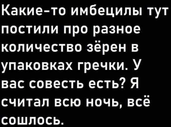 Какие то имбецилы тут постили про разное количество зёрен в упаковках гречки У вас совесть есть Я считал всю ночь всё сошлось