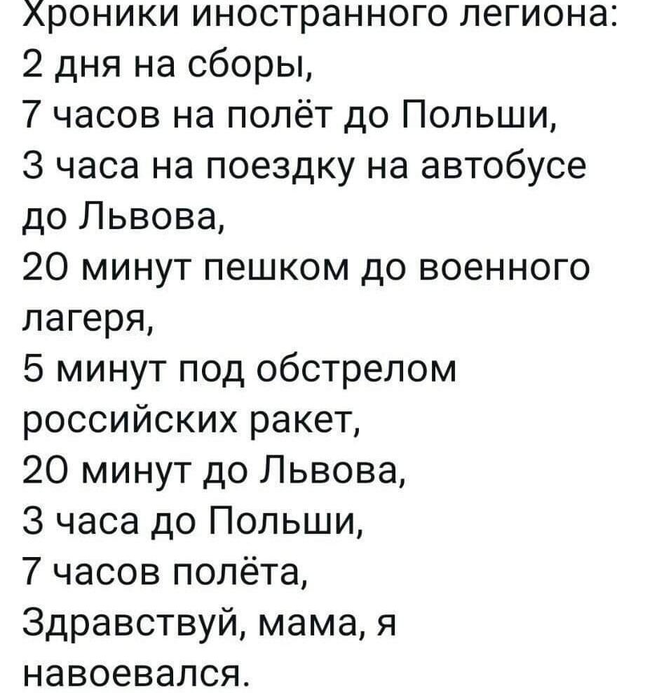 Хроники иностранного легиона 2 дня на сборы 7 часов на полёт до Польши 3 часа на поездку на автобусе до Львова 20 минут пешком до военного лагеря 5 минут под обстрелом российских ракет 20 минут до Львова 3 часа до Польши 7 часов полёта Здравствуй мама я навоевался