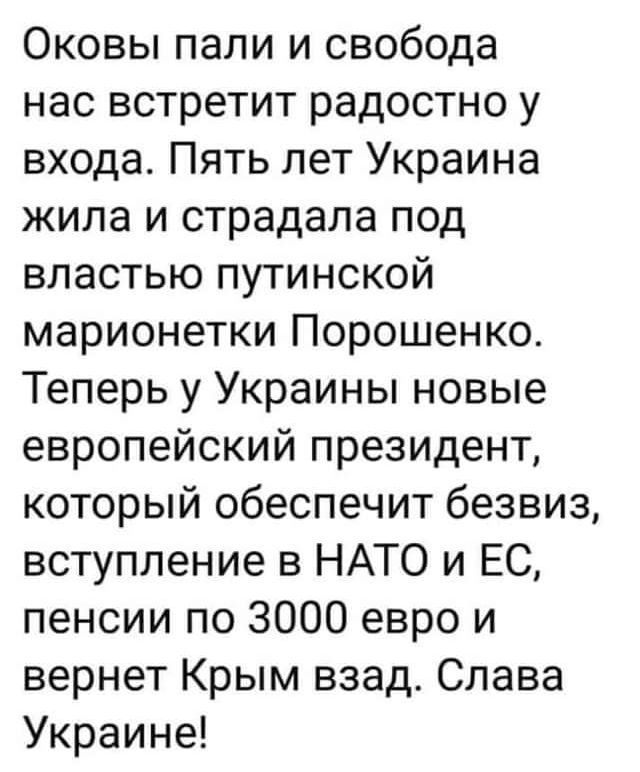 Оковы пали и свобода нас встретит радостно у входа Пять лет Украина жила и страдала под властью путинской марионетки Порошенко Теперь у Украины новые европейский президент который обеспечит безвиз вступление в НАТО и ЕС пенсии по 3000 евро и вернет Крым взад Слава Украине