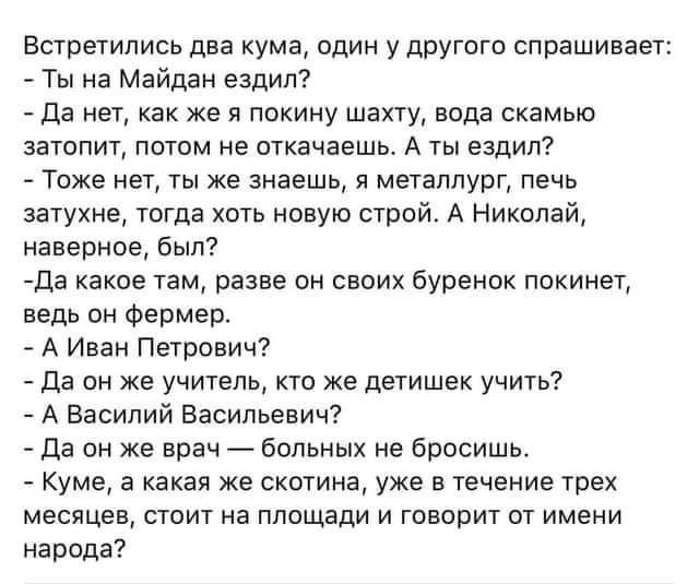 Встретились два кума пдин у друготп спрашивает Ты на Майдан ездил да нет как же я ппкину шакту вода скамью затопит потом не откачаешь А ты езцил _ Тоже нет ты же знаешь я металлург печь затухне тогда хоть новую строй А Николай наверное был да какое там разве он сваих буренок покинет ведь он Фермер _ А Иван Петрович да пи же учитель кто же детишек учить А Василий Васильевич да пи же врач бальных не