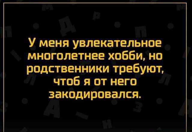 У меня увлекательное многолетнее хобби но родственники требуют чтоб я от него ЗЗКПДИРОВЗЛСЯ Швпгіипип