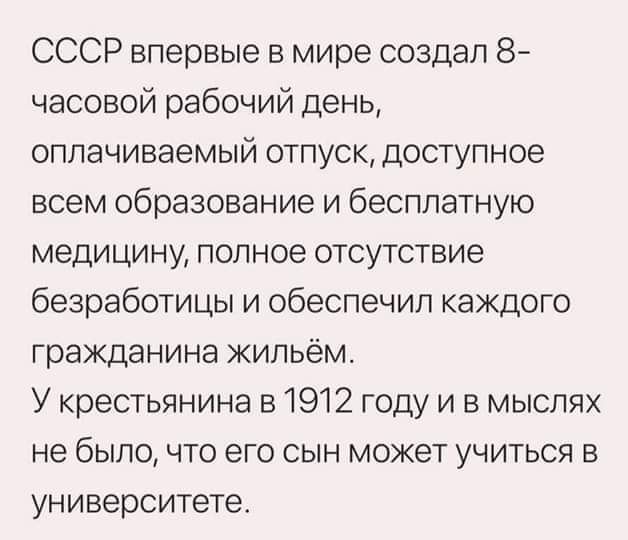 СССР впервые в мире создал 8 часовой рабочий день оплачиваемый отпуск доступное всем образование и бесплатную медицину полное отсутствие безработицы и обеспечил каждого гражданина жильём У крестьянина в 1912 году и в мыслях не было что его сын может учиться в университете