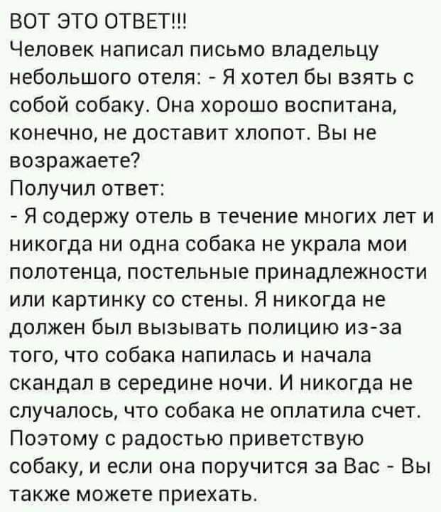 ВОТ ЭТО ОТВЕТ Человек написал письмо владельцу небольшого отеля Я хотел бы взять с собой собаку Она хорошо воспитана конечно не доставит хлопот Вы не возражаете Получил ответ _ Я содержу отель в течение многих лет и никогда ни одна собака не украла мои полотенца постельные принадлежности или картинку со стены Я никогда не должен был вызывать полицию из за того что собака напилась и начала скандал 