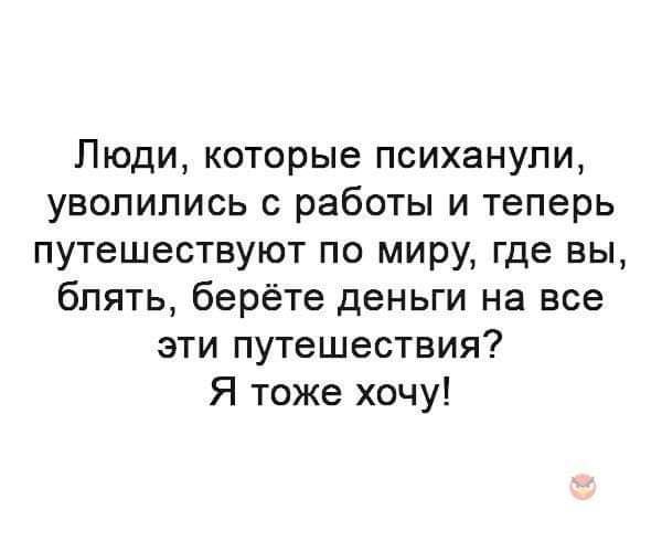 Люди которые психанупи уволились с работы и теперь путешествуют по миру где вы блять берёте деньги на все эти путешествия Я тоже хочу