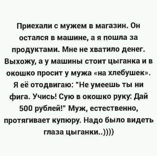 Приехали мужем в магазин Он остался В машине 3 Я пошла за продуктами Мне не хватило денег Выхожу а у машины стоит цыганка и в окошко просит у мужа на хлебушек Я её отодвигаю Не умеешь ты ни фига Учись Сую в окошко руку ддй 500 рублей Муж естественно протягивает купюру Надо было видеть глаза цыганки