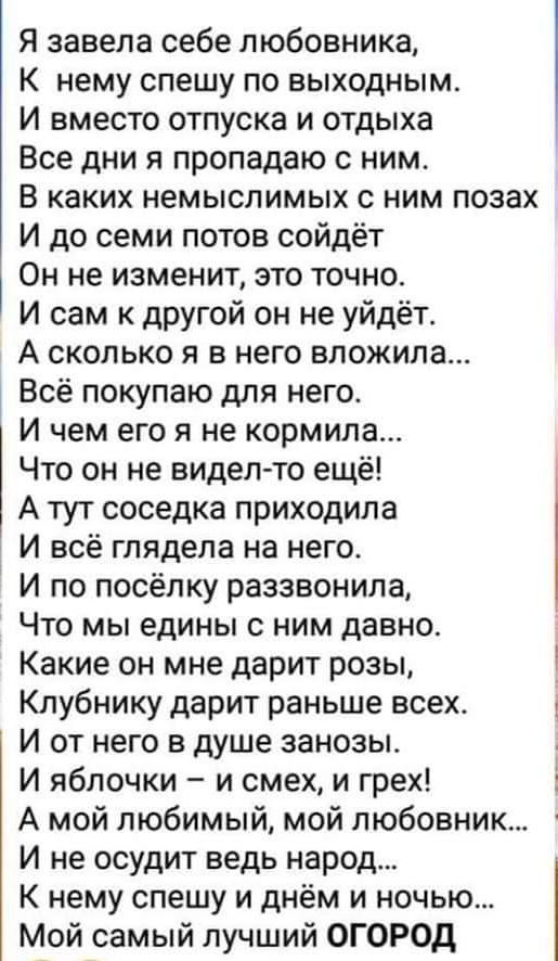 Я завела себе любовника К нему спешу по выходным И вместо отпуска и отдыха Все дни я пропадаю с ним В каких немыслимых с ним позах И до семи потов сойдёт Он не изменит это точно И сам к другой он не уйдёт А сколько я в него вложила Всё покупаю для него И чем его я не кормила Что он не видел то ещё А тут соседка приходила И всё глядела на него И по посёлку раззвонила Что мы едины с ним давно Какие 