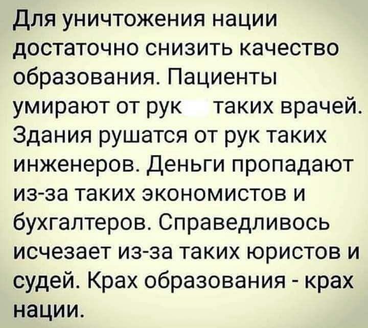 для уничтожения нации достаточно снизить качество образования Пациенты умирают от рук таких врачей Здания рушатся от рук таких инженеров деньги пропадают изза таких экономистов и бухгалтеров Справедливось исчезает из за таких юристов и судей Крах образования крах нации