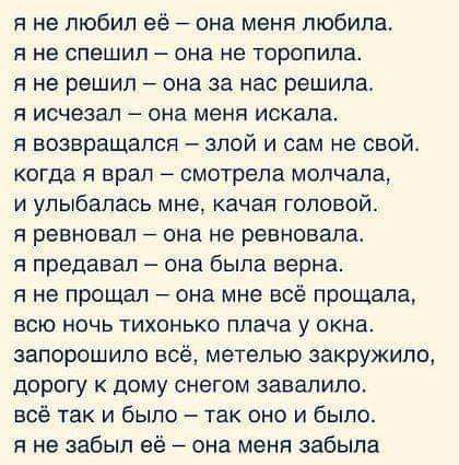 я не любил её она меня любила Я не спешил она не ТОрОПИЛЗ я не решил она за нас решила я исчезал она меня искала я возвращался злой и сам не свой когда я врал смотрела молчала и улыбалась мне качая головой я ревновап она не ревновала я продавал она была верна я не прощал она мне всё прощапа всю ночь тихонько плача у окна запорошило всё метелью закружит дорогу к дому снегом завалило всё так и было 