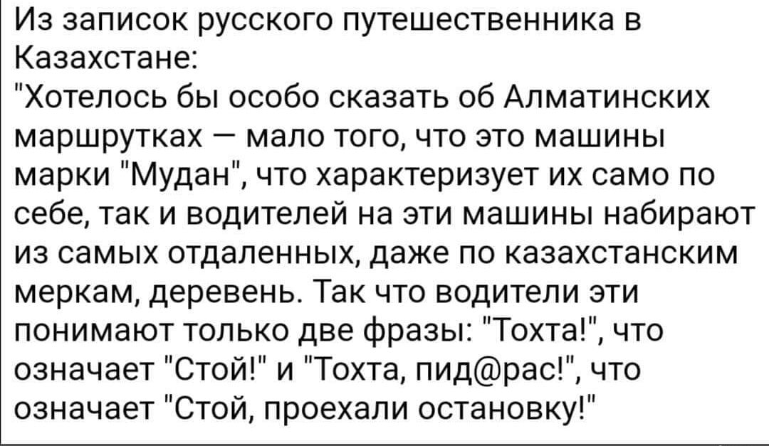 Из записок русского путешественника в Казахстане Хотелось бы особо сказать об Апматинских маршрутках мало того что это машины марки Мудан что характеризует их само по себе ТЗК И водителей На ЭТИ машины НЭбИрЗЮТ из самых отдаленных даже ПО КЗЭЭХСТЗНСКИМ меркам деревень ТЗК ЧТО ВОДИТЕЛИ ЭТИ понимают только две фразы Тохта что означает Стой и Тахта пидрас что означает Стой проехали остановку