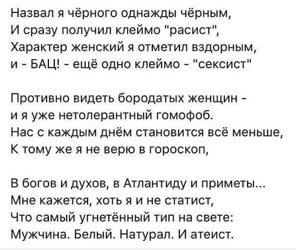 Назвал я чёрного однажды чёрным И сразу получил клеймо расист Характер женский я отметил вздорным и БАЦ ещё одно клеймо сексист Противно видеть бородатых женщин и я уже нетолерантный гомофоб Нас с каждым днём становится всё меньше К тому же я не верю в гороскоп В богов и духов в Атлантиду и приметы Мне кажется хоть я и не статист Что самый угнетённый тип на свете Мужчина Белый Натурал И атеист