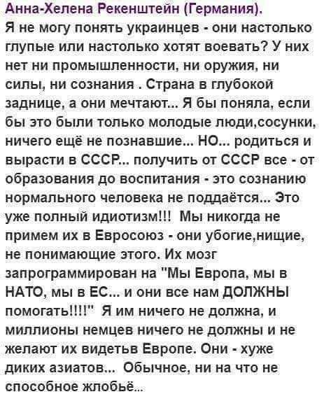 Анна Хелена Рекенштейн Германия Я не могу понять украинцев они настолько глупые или настолько хотят воевать У них нет ни промышленности ни оружия ни силы ни сознания Страна в глубокой заднице а они мечтают Я бы поняла если бы это были только молодые пюдисосунки ничего ещё не познавшие но родиться и вырасти в СССР получить от СССР все от образования до воспитания это сознанию нормального человека н